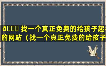 🍁 找一个真正免费的给孩子起名的网站（找一个真正免费的给孩子起名的网站有哪些）